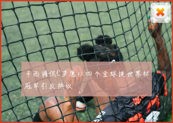 卡西调侃C罗愿以四个金球换世界杯冠军引发热议