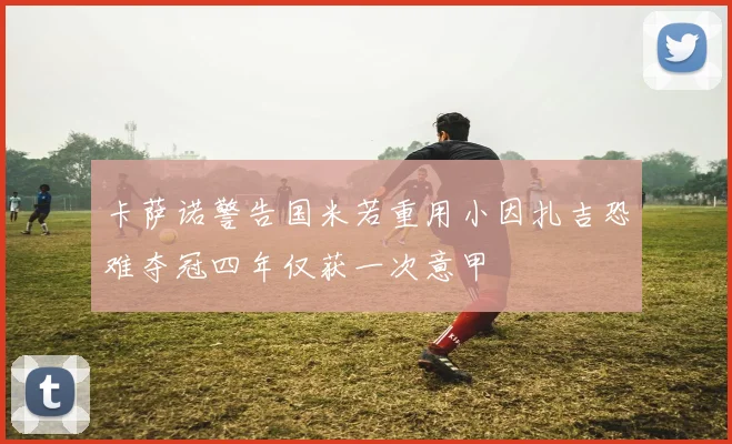 卡萨诺警告国米若重用小因扎吉恐难夺冠四年仅获一次意甲