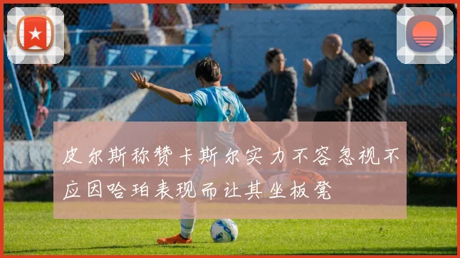 皮尔斯称赞卡斯尔实力不容忽视不应因哈珀表现而让其坐板凳