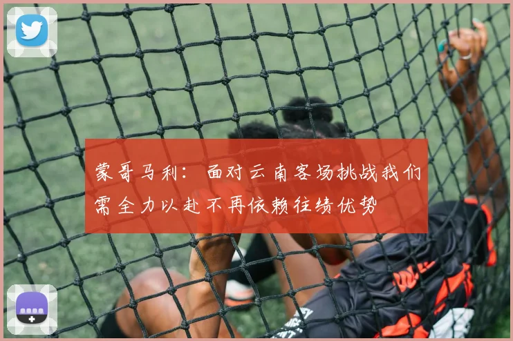 蒙哥马利：面对云南客场挑战我们需全力以赴不再依赖往绩优势