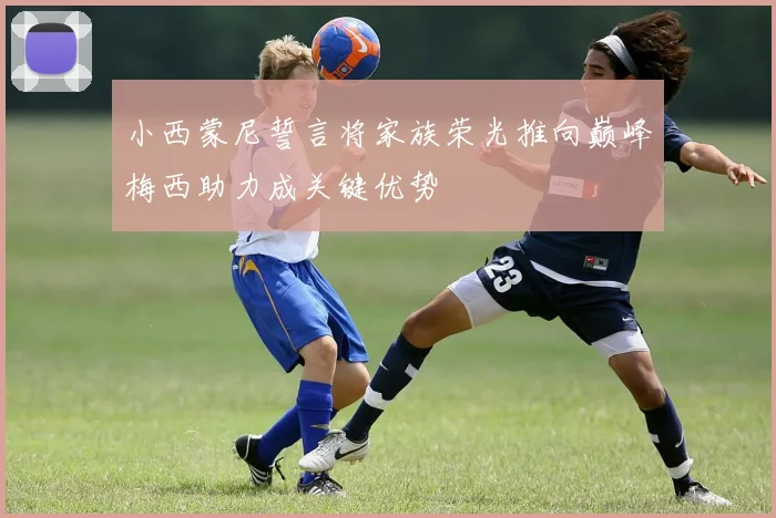 小西蒙尼誓言将家族荣光推向巅峰梅西助力成关键优势
