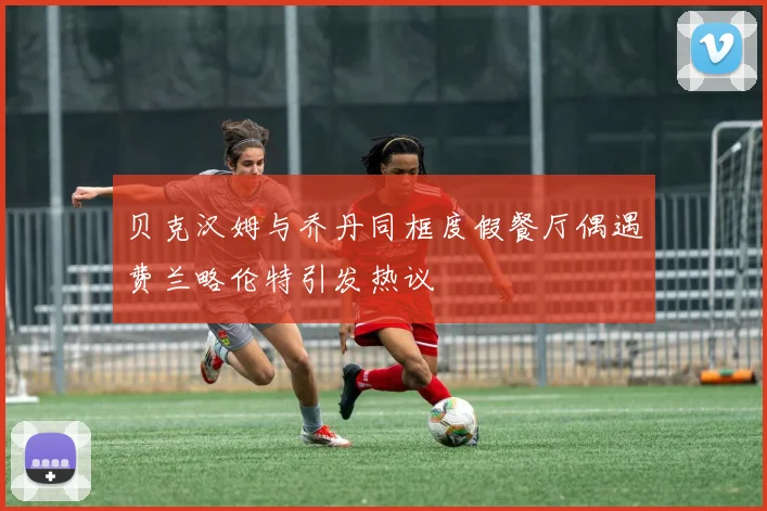 贝克汉姆与乔丹同框度假餐厅偶遇费兰略伦特引发热议