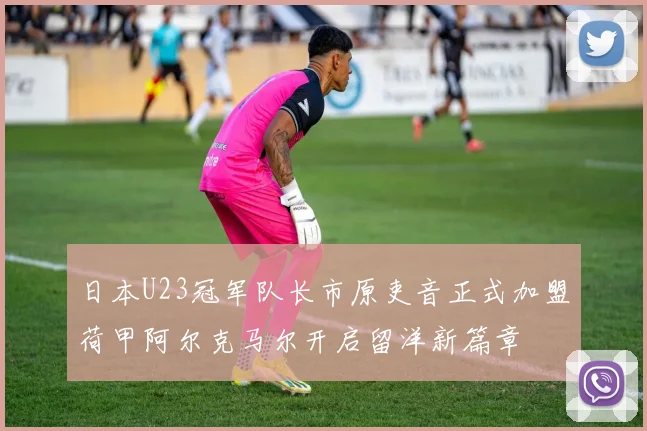日本U23冠军队长市原吏音正式加盟荷甲阿尔克马尔开启留洋新篇章