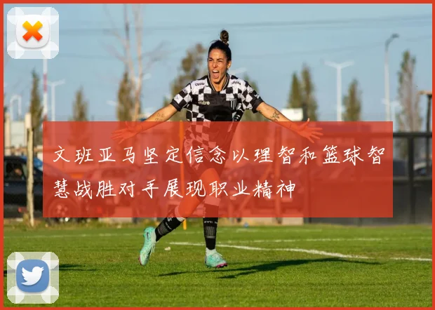 文班亚马坚定信念以理智和篮球智慧战胜对手展现职业精神