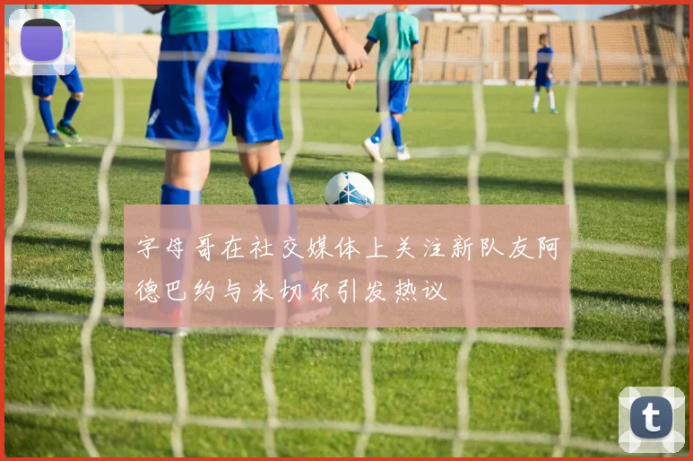 字母哥在社交媒体上关注新队友阿德巴约与米切尔引发热议