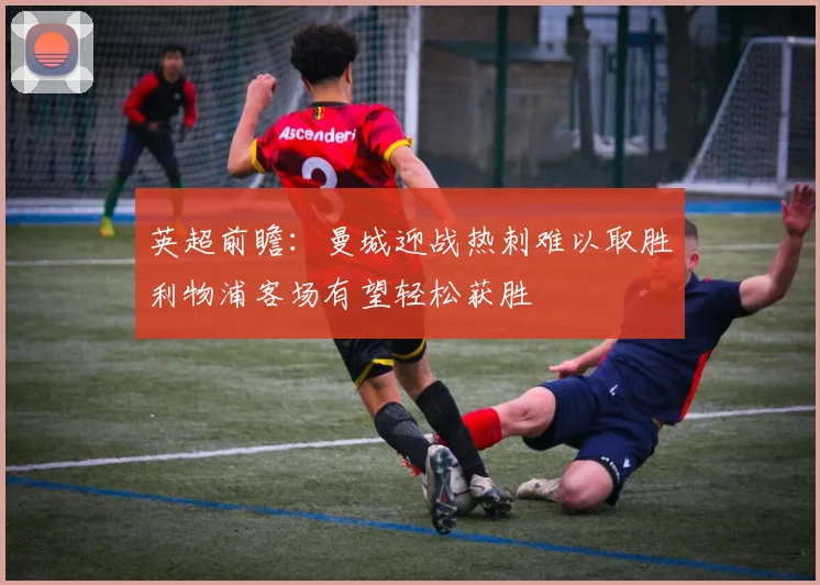 英超前瞻：曼城迎战热刺难以取胜利物浦客场有望轻松获胜