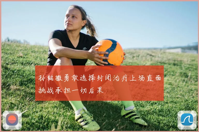 孙铭徽勇敢选择封闭治疗上场直面挑战承担一切后果