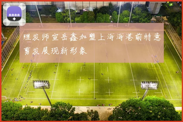 理发师宣岳鑫加盟上海海港前特意剪发展现新形象