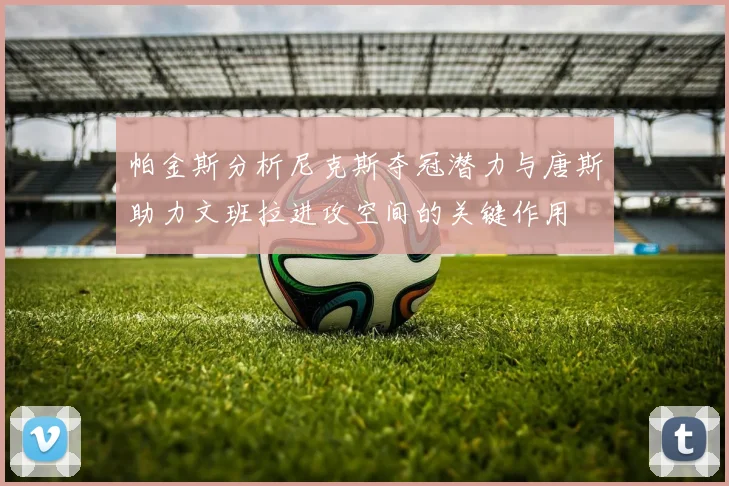 帕金斯分析尼克斯夺冠潜力与唐斯助力文班拉进攻空间的关键作用