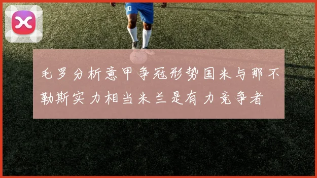 毛罗分析意甲争冠形势国米与那不勒斯实力相当米兰是有力竞争者