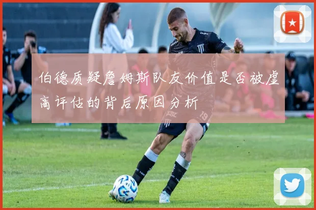 伯德质疑詹姆斯队友价值是否被虚高评估的背后原因分析