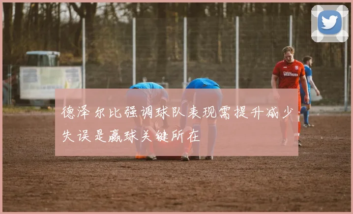 德泽尔比强调球队表现需提升减少失误是赢球关键所在