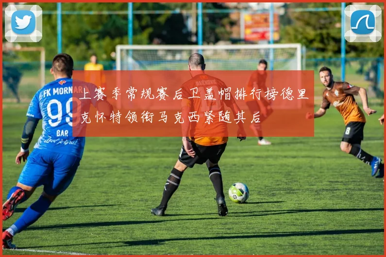 上赛季常规赛后卫盖帽排行榜德里克怀特领衔马克西紧随其后