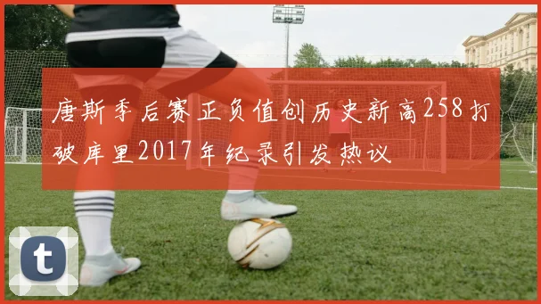 唐斯季后赛正负值创历史新高258打破库里2017年纪录引发热议