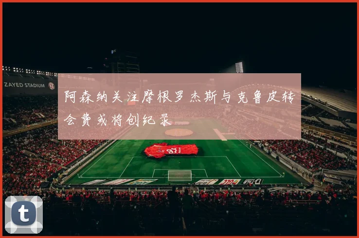 阿森纳关注摩根罗杰斯与克鲁皮转会费或将创纪录