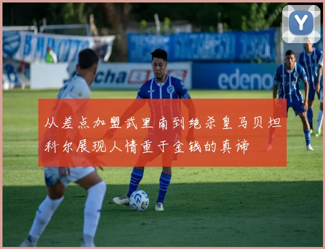 从差点加盟武里南到绝杀皇马贝坦科尔展现人情重于金钱的真谛