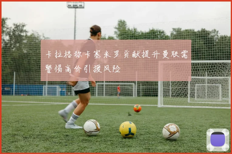 卡拉格称卡塞米罗贡献提升曼联需警惕高价引援风险
