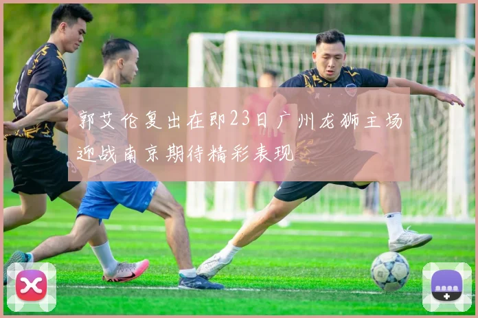 郭艾伦复出在即23日广州龙狮主场迎战南京期待精彩表现