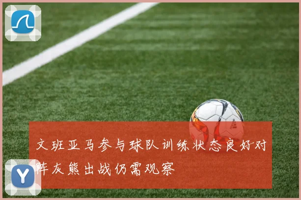 文班亚马参与球队训练状态良好对阵灰熊出战仍需观察